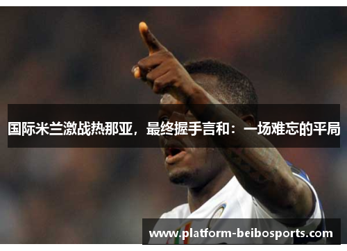 国际米兰激战热那亚，最终握手言和：一场难忘的平局