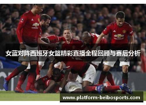 女蓝对阵西班牙女篮精彩直播全程回顾与赛后分析