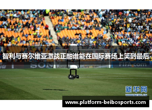 智利与赛尔维亚激战正酣谁能在国际赛场上笑到最后