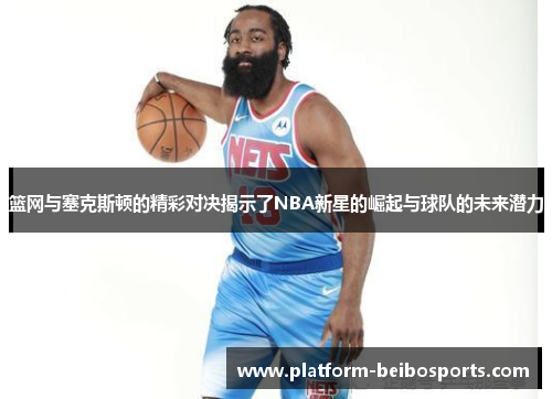 篮网与塞克斯顿的精彩对决揭示了NBA新星的崛起与球队的未来潜力